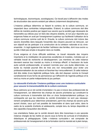 Chapitre 2
Des visions alternatives de l’école
FRANCE STRATÉGIE 97 SEPTEMBRE 2016
www.strategie.gouv.fr
technologiques, économiques, sociologiques). Ce travail peut s’affranchir des modes
de structuration des savoirs existant par ailleurs (notamment disciplinaires).
L’instance politique détermine ce faisant le contenu de la culture commune, en
respectant deux contraintes indispensables. D’abord, la culture commune doit être
définie de manière positive par rapport aux savoirs que la société juge nécessaire de
transmettre aux élèves pour en faire des citoyens éclairés, et non pour répondre aux
exigences fixées en aval par l’enseignement supérieur qui faciliterait l’utilisation de la
culture commune comme outil de tri. Ensuite, la culture commune doit inclure des
savoirs diversifiés dans lesquels l’ensemble des citoyens peuvent se retrouver, car
son objectif est de participer à la construction de la cohésion nationale et du vivre-
ensemble ; il s’agit également de faciliter l’adhésion des familles, dont nous avons vu
qu’elle n’était pas simple à récupérer dans ce modèle.
D’une exigence et d’une difficulté extrêmes, ce travail nécessite des moyens
importants et la mobilisation de personnes excellentes et investies, motivées par un
véritable travail de recherche et développement. Les membres de cette instance
devraient exercer leur mandat au moins à mi-temps effectif, à l’exclusion de toute
autre activité professionnelle, et seraient nommés pour une durée déterminée. La
durée du mandat pourrait être de trois ans non renouvelable pour éviter une
professionnalisation de ces acteurs et favoriser leur renouvellement. Si cette instance
doit être dotée d’une légitimité politique forte, elle doit disposer comme le Conseil
constitutionnel d’une forme de permanence qui l’affranchit de l’agenda politique et la
rend au moins en partie indépendante du jeu partisan.
La nécessité d’articuler l’instance politique avec une instance curriculaire
pour assurer la transmissibilité de la culture commune
Nous estimons qu’un tel comité d’orientation n’a pas à inclure des professionnels de
l’enseignement, car déterminer les champs de savoirs prioritaires qui constituent la
culture commune à transmettre doit être un choix fondamentalement politique. La
contrepartie est que les membres du comité d’orientation ne sont pas nécessai-
rement compétents pour déterminer précisément, parmi les champs de savoirs qu’ils
auront choisis, ceux qu’il est possible de transmettre et dans quel ordre, dans le
cadre de la scolarité d’enfants et adolescents, compte tenu du temps disponible et
des capacités d’acquisition des élèves.
Les orientations fixées par le comité doivent donc être transmises à une seconde
instance chargée de les mettre en œuvre sous la forme de curricula et d’indications
didactiques et pédagogiques. Cette « instance curriculaire » est composée de
professionnels de l’enseignement et de la formation dont le mandat est à plein temps.
 