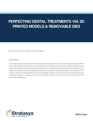 F O R A 3 D W O R L D TM
White Paper
By: Avi Cohen, Director of Global Dental, Stratasys
ABSTRACT
The art and science of dentistry have evolved significantly over the past few years as clinical and laboratory workflows
have progressed from an analogous, manual manipulation of materials to a systematic, digitally verifiable process.
Today, these digital processes are being embraced as a means of elevating the total quality of dental offerings so that
patients may benefit from enhanced treatment procedures; clinicians can treat patients faster, more smoothly and with
greater consistency; and dental labs can provide dependably superior products. This case study illustrates the ease
of utilizing consistent and reproducible 3D printed verification protocols as a means of ensuring the success of the
restorative treatment plan.
PERFECTING DENTAL TREATMENTS VIA 3D
PRINTED MODELS & REMOVABLE DIES
 
