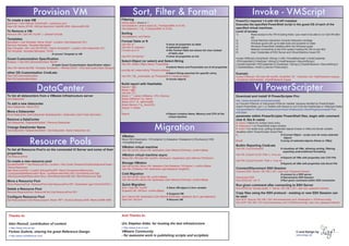 Provision VM                                                                    Sort, Filter & Format                                                                                  Invoke - VMScript
To create a new VM                                                                          Filtering                                                                                         PowerCLI required 1.5 with VIX API installed
$esxhost = Get-VMHost ”ESXHost01 .mydomain.com“                                             where-object, where or ?
                                                                                            Get-Datastore | where-object {$_.FreeSpaceMB -le 5120}                                            Executes the specified PowerShell script in the guest OS of each of the
New-VM -Name XPVM -VMHost $esxhost -DiskMB 4000 -MemoryMB 256
                                                                                            Get-Datastore | ? {$_.FreeSpaceMB -le 5120}                                                       specified virtual machines.
To Remove a VM:                                                                                                                                                                               Level of access
Remove-VM ( Get-VM “myVM” ) –DeleteFromDisk                                                 Sorting                                                                                           1)	           Read access to the VM including folder. (you need to be able to run Get-VM after
                                                                                            Get-datastore | sort Name                                                                         	             all)
Templates                                                                                                                                                                                     2) 	          Virtual Machine.Interaction.Console Interaction privilege
$template = Get-Template -Name Templ* -Location (Get-Datacenter DC)                         Format-Table or ft
                                                                                            Get-VM | ft *			                        # show all properties as table                            3) 	          Windows guest with up-to-date tools and powered on state
Remove-Template -Template $template                                                                                                                                                           4) 	          Windows PowerShell installed within the Windows guest
New-Template -VM ( Get-VM XPVM ) -Name Template01 -Location (Get-Datacenter DC)             Get-VM | ft -autosize		                 # optimized output
                                                                                            Format-List or fl		                     # like Format-Table but shows list view instead           5) 	          Network connectivity to the ESX system hosting the VM on port 902
Set-Template -Template $template -ToVM                                                                                                                                                        6)	           User Credentials of ESX Server and Virtual Machine Guest OS
			                                   # convert Template to VM                              			                                       of table view
                                                                                            Get-VM | format-list *		                # show all properties as list
Guest Customization Specification                                                                                                                                                             Invoke-VMScript [-ScriptText] <String> [-VM] <VirtualMachine[]> [-HostCredential
$osspec = Get-OSCustomizationSpec WinXP                                                     Select-Object (or select) and Select-String                                                       <PSCredential>] [-HostUser <String>] [-HostPassword <SecureString>]
			                                # reads Guest Customization Specification object         Get-VM | Select-Object Name, PowerState                                                           [-GuestCredential <PSCredential>] [-GuestUser <String>] [-GuestPassword <SecureString>]
New-VM -Name MyVM2 -Template Template01 -VMHost ESX01 -OSCustomizationSpec $osspec          			                                         # selects Name and Powerstate out of all properties   [-ToolsWaitSecs <Int32>] [-Server<VIServer[]>]
                                                                                            ipconfig /all | select-string ”Physical Address“
other OS Customization CmdLets:                                                             			                                         # Select-String searches for specific string          Example
New-OSCustomizationSpec                                                                     Get-VM | ?{$_.powerstate -eq ”PoweredOn“} | measure-object                                        Invoke-VMScript -VM (Get-VM myVM) -ScriptText ”dir“ -HostUser root -HostPassword mypass
Set-OSCustomizationSpec                                                                     			                                         # counts objects                                      -GuestUser administrator -GuestPassword mypas



                         DataCenter                                                                                                                                                                            VI PowerScripter
                                                                                            Build report with Hashtable
                                                                                            $report = @()
                                                                                            $hash = @{}
                                                                                            Get-VM | % {
To list all datacenters from a VMware Infrastructure server                                 $hash = ”” | select VMName, CPU, Memory                                                           Download and install VI PowerScripter Pro:
Get-Datacenter                                                                              $hash.VMName = $_.Name
                                                                                                                                                                                              http: //www.icomasoft.com/powerscripter
                                                                                            $hash.CPU = $_.MemoryMB
To add a new datacenter                                                                     $hash.Memory = $_.NumCPU
                                                                                                                                                                                              no Connect-VIServer or Disconnect-VIServer needed, because handled by PowerScripter.
New-Datacenter -Name DC2                                                                                                                                                                      Import PowerShell (.ps1 ) or Texfiles with Wizard or put it into the HostScripts or VMscripts folder:
                                                                                            $report += $hash
                                                                                                                                                                                              %programfiles%“VMwareInfrastructureVirtual Infrastructure ClientPluginsicomasoft Pow-
Move a Datacenter                                                                           }
                                                                                                                                                                                              erScripter“
Move-Datacenter (Get-Datacenter MyDatacenter) -Destination (Get-Folder MyFolder)            $report			                          # Report contains Name, Memory and CPU of the
                                                                                            			                                   virtual machine                                             parameter within PowerScripter PowerShell files, begin with comment
Remove a DataCenter                                                                                                                                                                           char #, like #--name

                                                                                                                         Migration
Get-Datacenter ”DatacenterDelete“ | Remove-Datacenter                                                                                                                                         #--name = Name for context menu entry
                                                                                                                                                                                              #--hideoutput = no PowerShell output window
Change DataCenter Name                                                                                                                                                                        #--multi = run script once, putting all selected objects (Hosts or VMs) into $multi variable
Get-Datacenter ”DatacenterDelete“ | Set-Datacenter -Name Datacenter-old
                                                                                                                                                                                              Variables within PowerScripter Script Files
                                                                                                                                                                                              $_			                                       # (Current Object - script runs for every selected
                                                                                            VMotion

                   Resource Pools
                                                                                                                                                                                              			                                            object)
                                                                                            Move-VM [-Destination <VIContainer>] [-Datastore <Datastore>] [-RunAsync] [-VM]
                                                                                                                                                                                              $multi 			                                  # (array of selected objects (Hosts or VMs))
                                                                                            <VirtualMachine[]>
                                                                                                                                                                                              Builtin Reporting CmdLets
                                                                                            VMotion virtual machine                                                                           Get-VM | Out-GridviewIS		               # visualizes all VMs, allowing sorting, filtering,
To list all Resource Pool’s on the connected VI Server and some of their                    Get-VM myVM | Move-VM -destination (Get-VMHost ESXHost) -confirm:$false
                                                                                                                                                                                              			                                       exporting andconditional formatting
properties
Get-ResourcePool
                                                                                            VMotion virtual machine async                                                                     Get-VM | Export-CsvIS -Path c: vms.csv
                                                                                            Move-VM -VM (Get-VM ”myVM“) -RunAsync -Destination (Get-VMHost ”ESXHost“)                         		                        	             # Exports all VMs with properties into CSV File
To create a new resource pool                                                                                                                                                                 Get-VM | Export-ExcelIS -Path c: vms.xls
$clusterRootRP = Get-ResourcePool -Location ( Get-Cluster ResearchAndDevelopmentCluster )
                                                                                            Storage VMotion                                                                                   			                                     # Exports all VMs with properties into Excel File
                                                                                            Get-VM myVM | Move-VM -datastore (Get-Datastore ”DS-Name“) -confirm:$false
-Name Resources                                                                                                                                                                               Connect/Disconnect SSH Session
                                                                                            Get-VM | SVMotion-VM -destination (get-datastore TargetDS)
New-ResourcePool -Location $clusterRootRP -Name DevelopmentResources                                                                                                                          Connect-SSH -Server 192.168.1.201 -User root -Password letmein
-CpuExpandableReservation $true -CpuReservationMhz 500 -CpuSharesLevel high                 Cold Migration                                                                                    			                                  # connect to a SSH server
-MemExpandableReservation $true -MemReservationMB 500 -MemSharesLevel high                  Get-VM myVM | Stop-VM -confirm:$false                                                             Disconnect-SSH 		                    # Disconnects SSH Session
                                                                                            Get-VM myVM | Move-VM -destination (Get-VMHost ESXHost) -confirm:$false                           Run-SSHCmd ”vdf -h“		                # Run given command within SSH connection
Move a Resource Pool
Move-ResourcePool -ResourcePool (Get-ResourcePool RP) -Destination (get-VmHost ESX01 )      Quick Migration                                                                                   Run given command after connecting to SSH Server
                                                                                            $vm = Get-VM ”myVM“		               # Store VM object in $vm variable                             Run-SSHCmd ”esxcfg-mpath -l“ -Server 192.168.1.201 -user root -password letmein
Delete a Resource Pool
                                                                                            Suspend-VM -VM $vm -confirm:$false
Remove-ResourcePool -ResourcePool (Get-ResourcePool RP)                                                                                                                                       Copy files using the SSH protocol - existing or new SSH Session can
                                                                                            			                                 # Suspend VM
Configure Resource Pool                                                                     $vm | Move-VM -Destination (Get-VMHost ESXHost) -datastore ($vm | get-datastore)                  be used
Set-Resourcepool (Get-Resourcepool -Name ”RP“) -NumCpuShares 2048 -MemLimitMB 4096          Start-VM -VM $vm 		                 # Resume VM                                                   Run-SCP -Source 192.168.1.201:/etc/vmware/esx.conf -Destination c: ESXhost-config
                                                                                                                                                                                              Run-SCP 192.168.1.201:/etc/vmware/esx.conf c:ESXhost-config -user root -password letmein




 Thanks to:                                                                                 And Thanks to:

 Alan Renouf, contribution of content                                                       Urs Stephan Alder, for hosting the test infrastructure
 - http://www.virtu-al.net                                                                  - http://www.d-on-d.com
 Forbes Guthrie, sharing his great Reference Design                                         VMware Community                                                                                                                                          © and Design by
 - http://www.vmreference.com/                                                              - for awesome work in publishing scripts and scriptlets                                                                                                   www.islogo.de
 