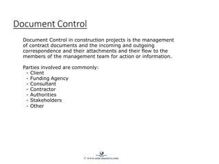 Document Control
Document Control in construction projects is the management
of contract documents and the incoming and outgoing
correspondence and their attachments and their flow to the
members of the management team for action or information.
Parties involved are commonly:
- Client
- Funding Agency
- Consultant
- Contractor
- Authorities
- Stakeholders
- Other
© www.asia-masters.com
 