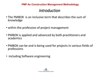 Introduction
• The PMBOK is an inclusive term that describes the sum of
knowledge
• within the profession of project management
• PMBOK is applied and advanced by both practitioners and
academics
• PMBOK can be and is being used for projects in various fields of
professions
• including Software engineering
PMP As Construction Management Methodology
© www.asia-masters.com
 