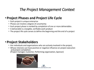 The Project Management Context
•Project Phases and Project Life Cycle
• Each project is unique enterprise
• Phases can involve a degree of uncertainty
• Each project phase is marked by completion of one or more deliverables
• A deliverable is a tangible, verifiable work product
• The project life cycle serves to define the beginning and the end of a project
•Project Stakeholders
• Are individuals and organizations who are actively involved in the project,
• Whose interests can have positive or negative influence on project execution
and project completion.
(Project manager, Customer, Performing organization, Sponsor)
© www.asia-masters.com
 
