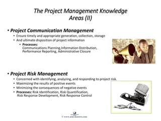 The Project Management Knowledge
Areas (II)
• Project Communication Management
• Ensure timely and appropriate generation, collection, storage
• And ultimate disposition of project information
• Processes:
Communications Planning,Information Distribution,
Performance Reporting, Administrative Closure
• Project Risk Management
• Concerned with identifying, analyzing, and responding to project risk.
• Maximizing the results of positive events
• Minimizing the consequences of negative events
• Processes: Risk Identification, Risk Quantification,
Risk Response Development, Risk Response Control
© www.asia-masters.com
 