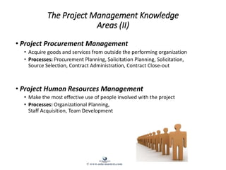 The Project Management Knowledge
Areas (II)
• Project Procurement Management
• Acquire goods and services from outside the performing organization
• Processes: Procurement Planning, Solicitation Planning, Solicitation,
Source Selection, Contract Administration, Contract Close-out
• Project Human Resources Management
• Make the most effective use of people involved with the project
• Processes: Organizational Planning,
Staff Acquisition, Team Development
© www.asia-masters.com
 
