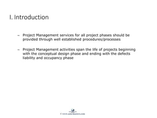 – Project Management services for all project phases should be
provided through well established procedures/processes
– Project Management activities span the life of projects beginning
with the conceptual design phase and ending with the defects
liability and occupancy phase
I. Introduction
© www.asia-masters.com
 