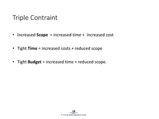 Triple Contraint
• Increased Scope = increased time + increased cost
• Tight Time = increased costs + reduced scope
• Tight Budget = increased time + reduced scope.
© www.asia-masters.com
 