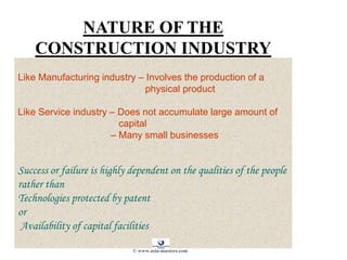 NATURE OF THE
CONSTRUCTION INDUSTRY
Like Manufacturing industry – Involves the production of a
physical product
Like Service industry – Does not accumulate large amount of
capital
– Many small businesses
Success or failure is highly dependent on the qualities of the people
rather than
Technologies protected by patent
or
Availability of capital facilities
© www.asia-masters.com
 