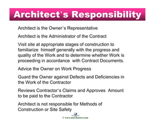 Architect’s Responsibility
Architect is the Owner’s Representative
Architect is the Administrator of the Contract
Visit site at appropriate stages of construction to
familiarize himself generally with the progress and
quality of the Work and to determine whether Work is
proceeding in accordance with Contract Documents.
Advice the Owner on Work Progress
Guard the Owner against Defects and Deficiencies in
the Work of the Contractor
Reviews Contractor’s Claims and Approves Amount
to be paid to the Contractor
Architect is not responsible for Methods of
Construction or Site Safety
© www.asia-masters.com
 