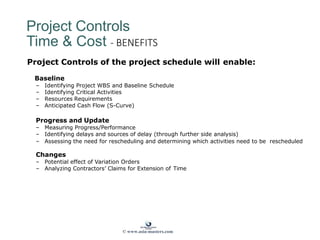 Project Controls
Time & Cost - BENEFITS
Project Controls of the project schedule will enable:
Baseline
– Identifying Project WBS and Baseline Schedule
– Identifying Critical Activities
– Resources Requirements
– Anticipated Cash Flow (S-Curve)
Progress and Update
– Measuring Progress/Performance
– Identifying delays and sources of delay (through further side analysis)
– Assessing the need for rescheduling and determining which activities need to be rescheduled
Changes
– Potential effect of Variation Orders
– Analyzing Contractors’ Claims for Extension of Time
© www.asia-masters.com
 