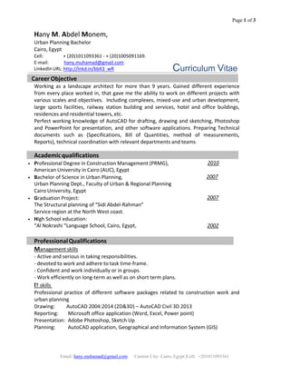 Page 1 of 3
Email: hany.muhamad@gmail.com| Current City: Cairo, Egypt |Cell: +201011093361
 
 
 
Hany M. Abdel Monem, 
Urban Planning Bachelor                 
Cairo, Egypt 
Cell:             + (20)1011093361 ‐ + (20)1005091169. 
E‐mail:             hany.muhamad@gmail.com 
LinkedIn URL: http://lnkd.in/bbX3_wR 
 
 
 
 
 
 
 
Curriculum Vitae
     Career Objective 
Working  as  a  landscape  architect  for  more  than  9  years.  Gained  different  experience 
from every place worked in, that gave me the ability to work on different projects with 
various scales and objectives.  Including complexes, mixed‐use and urban development, 
large  sports  facilities,  railway  station  building  and  services,  hotel  and  office  buildings, 
residences and residential towers, etc. 
Perfect working knowledge of AutoCAD for drafting, drawing and sketching, Photoshop 
and PowerPoint for presentation, and other software applications. Preparing Technical 
documents  such  as  (Specifications,  Bill  of  Quantities,  method  of  measurements, 
Reports), technical coordination with relevant departments and teams. 
 
Academic qualifications   
• Professional Degree in Construction Management (PRMG), 2010 
American University in Cairo (AUC), Egypt
• Bachelor of Science in Urban Planning, 2007 
Urban Planning Dept., Faculty of Urban & Regional Planning  
Cairo University, Egypt 
• Graduation Project:  2007 
The Structural planning of “Sidi Abdel‐Rahman”  
Service region at the North West coast.
• High School education:
 
“Al Nokrashi “Language School, Cairo, Egypt, 2002 
Professional Qualifications 
Management skills 
‐ Active and serious in taking responsibilities. 
‐ devoted to work and adhere to task time‐frame. 
‐ Confident and work individually or in groups. 
‐ Work efficiently on long‐term as well as on short term plans. 
IT skills  
Professional  practice  of  different  software  packages  related  to  construction  work  and 
urban planning 
Drawing:        AutoCAD 2004:2014 (2D&3D) – AutoCAD Civil 3D 2013  
Reporting:     Microsoft office application (Word, Excel, Power point)  
Presentation:  Adobe Photoshop, Sketch Up 
Planning:          AutoCAD application, Geographical and Information System (GIS) 
 