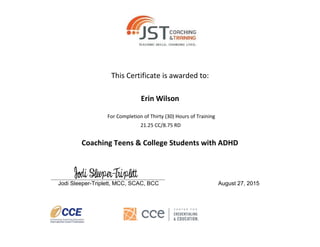 This Certificate is awarded to:
Erin Wilson
For Completion of Thirty (30) Hours of Training
21.25 CC/8.75 RD
Coaching Teens & College Students with ADHD
_______________________________________________
Jodi Sleeper-Triplett, MCC, SCAC, BCC August 27, 2015
 