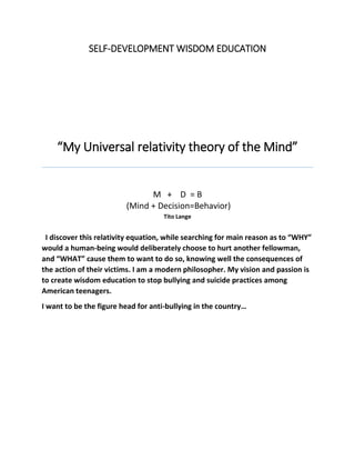 SELF-DEVELOPMENT WISDOM EDUCATION
“My Universal relativity theory of the Mind”
M + D = B
(Mind + Decision=Behavior)
Tito Lange
I discover this relativity equation, while searching for main reason as to “WHY”
would a human-being would deliberately choose to hurt another fellowman,
and “WHAT” cause them to want to do so, knowing well the consequences of
the action of their victims. I am a modern philosopher. My vision and passion is
to create wisdom education to stop bullying and suicide practices among
American teenagers.
I want to be the figure head for anti-bullying in the country…
 