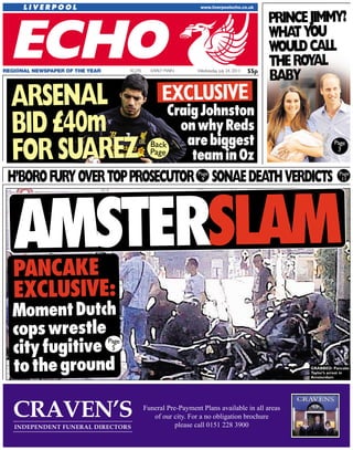 55pWednesday, July 24, 2013EARLY MAINREGIONAL NEWSPAPER OF THE YEAR 42,245
AMSTERSLAM
PANCAKE
EXCLUSIVE:
MomentDutch
copswrestle
cityfugitive
totheground
AARRSSEENNAALL
BBIIDD££4400mm
FFOORRSSUUAARREEZZ
EXCLUSIVE
CraigJohnston
onwhyReds
arebiggest
teaminOz
H’BOROFURYOVERTOPPROSECUTOR SONAEDEATHVERDICTS
PRINCEJIMMY?
WHATYOU
WOULDCALL
THEROYAL
BABY
Page
3
Page
5
Back
Page
GRABBED: Pancake
Taylor’s arrest in
Amsterdam
Page
9
Page
11
55p
 