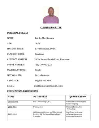 CURRICULUM VITAE
PERSONAL DETAILS
NAME: Tamba Mac Kamara
SEX: Male
DATE OF BIRTH: 17th
December, 1987.
PLACE OF BIRTH: Freetown
CONTACT ADDRESS: 26 Sir Samuel Lewis Road, Freetown.
PHONE NUMBER: +232-79-900-222
MARITAL STATUS: Single
NATIONALITY: Sierra Leonean
LANGUAGE: English and Kiro
EMAIL: markkamara10@yahoo.co.uk
EDUCATIONAL BACKGROUND
YEAR INSTITUTION QUALIFICATION
2015 to Date Blue Crest College (NIT) Computer Science Degree
Coerce ongoing
2013-2014 Training Soul Diploma Information
Technology
2009-2010
Nafai Communication and Educational
Services, 28b
Sir Samuel Lewis Road,
Freetown.
Certificate in General
software Operation/
Computer Headwear
 