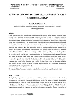 International Journal of Economics, Commerce and Management
United Kingdom Vol. IV, Issue 2, February 2016
Licensed under Creative Common Page 144
http://ijecm.co.uk/ ISSN 2348 0386
WHY STILL DEVELOP NATIONAL STANDARDS FOR EXPORT?
AN INDONESIA CASE STUDY
Biatna Dulbert Tampubolon
Chair of Innovation Economics, VWS2, Technische Universität Berlin, Germany
tdulbert@gmail.com
Abstract
Trade liberalisation has run into the common policy to reduce trade barriers. However, each
country seeks to protect the interests of its domestic producers against the competitive pressure
of imported goods. Many countries use the standards and conformity assessment as laid down
in the Non-Tariff Measures. The tendency of all the countries, particularly developing countries,
to adopt international standards is greater because it reduces the time, costs less, and helps to
open up new markets. Why are developing countries still developing national standards for
export? According to results derived from empirical data analysis using a concordance table, the
value of the correlation coefficient is relatively small, but higher up to 2 years, and still significant
(𝑟𝑠< 0,05). Overall, this has had a significant impact on the Indonesian trade. Viewed from the
best linear regression model, there are some positive and negative impacts in some product
sectors. The growth rate of standards development in Indonesia contributed 14.42% positive
impact on the export value since the year 2000 to 2014 and the growth of standards adoption
only yielded 10.02% positive impact in the same period. Overall, the combination of these two
factors had a positive impact at 12.54%.
Keywords: National standard, adoption, export value, international trade, Indonesia trade
INTRODUCTION
Strengthening regional interdependence and linkages between countries resulted in the
emergence of trading blocs (Baldwin and Seghezza, 2010). The tendency of trade liberalisation
is characterised by a change in the terms of trade towards policies on trade barriers, i.e., input
subsidies, import tariffs, export taxes, quotas, and others will be gradually abolished. Most of the
export companies will be inspected by the buyer or parent companies. This is in an effort to
 