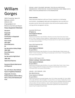 SEEKING A HEAVY EQUIPMENT MECHANIC POSITION IN A PRESTIGIOUS
ORGANIZATION. A POSITIONTHAT UTILIZES MY PRIORSKILLS AND ENABLES ME TO
MAKE A POSITIVE CONTRIBUTION TO THE ORGANIZATION.
Career overview
Heavy Equipment Mechanic with over 20 years' experience in challenging
environments. Knowledgeable dedicated and adaptableto learn any vehicle or
procedure quickly.Resourceful problem solver with excellent people problem
solvingand time management abilities.
September 2015-Present
BT Pipeline Inc.
Heavy Equipment Mechanic
Responsibilities:
DiagnosingandrepairingLoaders, SkidSteers, Backhoes, Excavators,WaterTrucks, Semi Trucks,
Service Trucks, Compactors, Scrapers, Bulldozers, Asphalt Equipment, Man lifts, andAir Compressors
in a timely manner. Keepingrecords, fillingout theproper paper, Service reports Followingall OSHA
andcompanysafetyprocedures.
August 2014-September 2015
Sun Earth America
Heavy Equipment Mechanic
Responsibilities:
DiagnosingandrepairingLoaders, SkidSteers, Excavators, Mobile Shredders, Mobile Grinders, and
Mobile Trommels. Keepingrecords, Fillingout the properpaper workforthe job. Followingall OSHA
andcompanysafetyprocedures.
February, 2009 -August, 2014
Schubert Landscape Construction Division
Heavy equipment Mechanic
Responsibilities:
DiagnosingandrepairingLoaders, SkidSteers, Excavators, Forklifts, BoomTrucks,Trucks,Trailers,
Large Trenchers, and Manlifts. Keepingrecords, Fillingout the properpaper workforthe job.
Followingall OSHA andcompany safetyprocedures.
JANUARY, 1992-FEBRUARY, 2009
Sims Metal America
Heavy Equipment Mechanic
Responsibilities:
DiagnosingandrepairingAutomobile Shredders, Harris TG1218 Baler, Harris BSH 1023, Harris HRB 8-
100, Loaders,SkidSteers, Material Handlers, Excavators, Shears, Car Crushers, Forklifts, BoomTrucks,
Over HeadCranes, Semi trucks, roll offtrucks, water trucks, manlifts, Following all OSHAand company
safety procedures. DCmotor installations, repairs,rebuild, designing entirefacility, dismantling of
shredder and rebuilding from theground up.Downstream upgrades,DC drivereplacement and
programming, PLC programming and design
William
Gorges
140 W. Pioneer Ave. Space. 58
Redlands,Ca 92374
(909) 222-2535
billgorges@gmail.com
References Availableupon Request
Heavy Equipment Mechanic
Education
Doppstadt
2014-2015
CertificationinDoppstatd
equipment
Penn-Foster
2013-2014
Diesel Mechanics
AC
San BernardinoValleyCollege
1992-1995
Diesel Mechanics
Welding
San BernardinoHighSchool
1989-1992
HighSchool Diploma
EquipmentBrands Maintained
and Repaired
Cat, JohnDeere,NewHolland,
Hyster,Frieghtliner,Peterbuilt,
Doppstadt,Vermeer,
Kobelco,Bobcat,Liebherr,Metso,
Harris,Volvo,International,and
Ford.
 