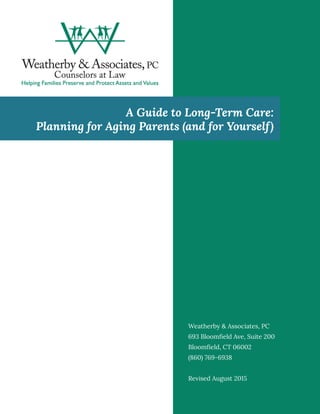 1
A Guide to Long-Term Care:
Planning for Aging Parents (and for Yourself)
Weatherby & Associates, PC
693 Bloomfield Ave, Suite 200
Bloomfield, CT 06002
(860) 769-6938
Revised August 2015
 