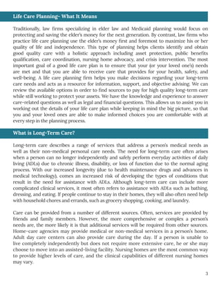 3
Life Care Planning- What It Means
Traditionally, law firms specializing in elder law and Medicaid planning would focus on
protecting and saving the elder’s money for the next generation. By contrast, law firms who
practice life care planning use the elder’s money first and foremost to maximize his or her
quality of life and independence. This type of planning helps clients identify and obtain
good quality care with a holistic approach including asset protection, public benefits
qualification, care coordination, nursing home advocacy, and crisis intervention. The most
important goal of a good life care plan is to ensure that your (or your loved one’s) needs
are met and that you are able to receive care that provides for your health, safety, and
well-being. A life care planning firm helps you make decisions regarding your long-term
care needs and acts as a resource for information, support, and objective advising. We can
review the available options in order to find sources to pay for high quality long-term care
while still working to protect your assets. We have the knowledge and experience to answer
care-related questions as well as legal and financial questions. This allows us to assist you in
working out the details of your life care plan while keeping in mind the big picture, so that
you and your loved ones are able to make informed choices you are comfortable with at
every step in the planning process.
What is Long-Term Care?
Long-term care describes a range of services that address a person’s medical needs as
well as their non-medical personal care needs. The need for long-term care often arises
when a person can no longer independently and safely perform everyday activities of daily
living (ADLs) due to chronic illness, disability, or loss of function due to the normal aging
process. With our increased longevity (due to health maintenance drugs and advances in
medical technology), comes an increased risk of developing the types of conditions that
result in the need for assistance with ADLs. Although long-term care can include more
complicated clinical services, it most often refers to assistance with ADLs such as bathing,
dressing, and eating. If people continue to stay in their homes, they will also often need help
with household chores and errands, such as grocery shopping, cooking, and laundry.
Care can be provided from a number of different sources. Often, services are provided by
friends and family members. However, the more comprehensive or complex a person’s
needs are, the more likely it is that additional services will be required from other sources.
Home-care agencies may provide medical or non-medical services in a person’s home.
Adult day care centers can also provide care during the day. If a person is unable to
live completely independently but does not require more extensive care, he or she may
choose to move into an assisted-living facility. Nursing homes are the most common way
to provide higher levels of care, and the clinical capabilities of different nursing homes
may vary. What is Long-Term Care?
 