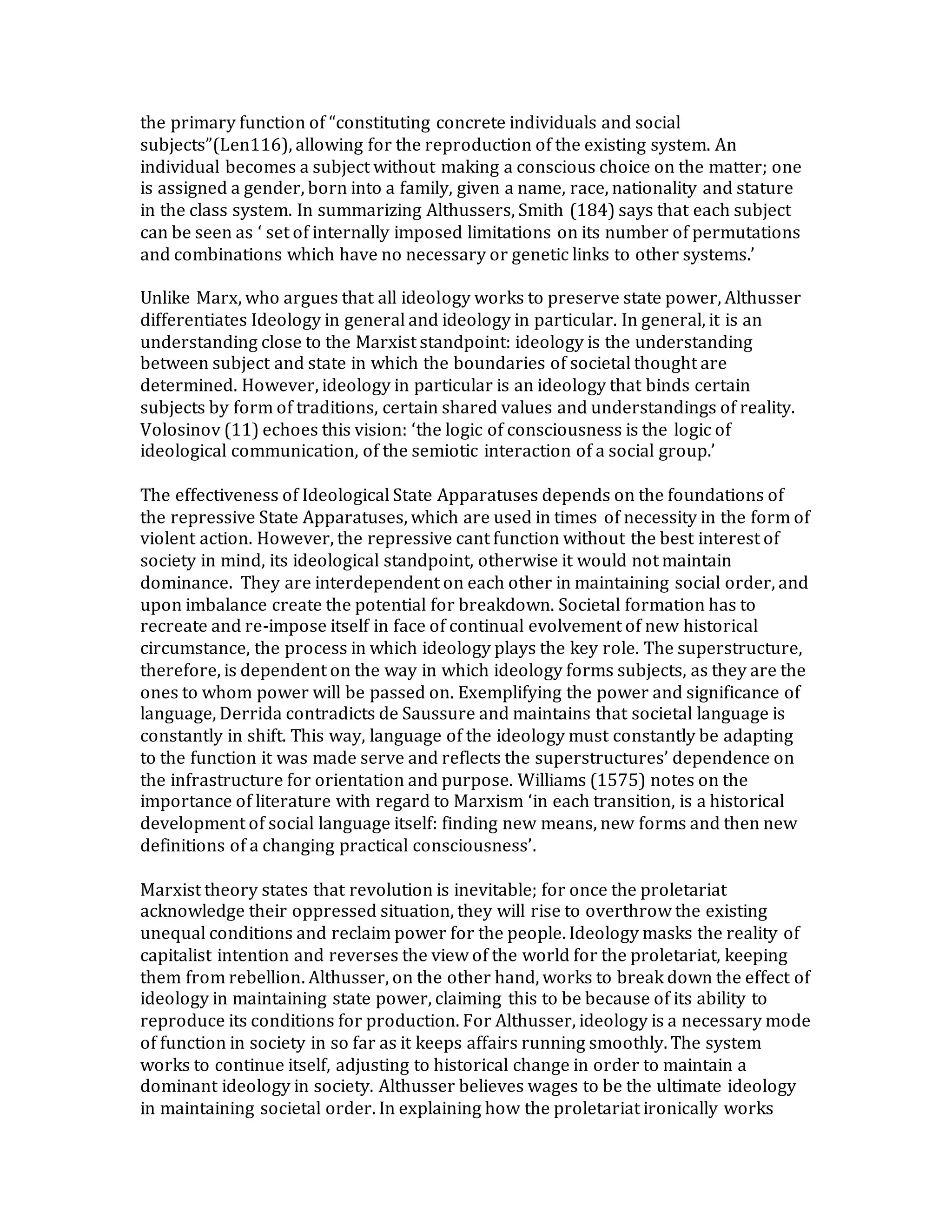 the primary function of “constituting concrete individuals and social
subjects”(Len116), allowing for the reproduction of the existing system. An
individual becomes a subject without making a conscious choice on the matter; one
is assigned a gender, born into a family, given a name, race, nationality and stature
in the class system. In summarizing Althussers, Smith (184) says that each subject
can be seen as ‘ set of internally imposed limitations on its number of permutations
and combinations which have no necessary or genetic links to other systems.’
Unlike Marx, who argues that all ideology works to preserve state power, Althusser
differentiates Ideology in general and ideology in particular. In general, it is an
understanding close to the Marxist standpoint: ideology is the understanding
between subject and state in which the boundaries of societal thought are
determined. However, ideology in particular is an ideology that binds certain
subjects by form of traditions, certain shared values and understandings of reality.
Volosinov (11) echoes this vision: ‘the logic of consciousness is the logic of
ideological communication, of the semiotic interaction of a social group.’
The effectiveness of Ideological State Apparatuses depends on the foundations of
the repressive State Apparatuses, which are used in times of necessity in the form of
violent action. However, the repressive cant function without the best interest of
society in mind, its ideological standpoint, otherwise it would not maintain
dominance. They are interdependent on each other in maintaining social order, and
upon imbalance create the potential for breakdown. Societal formation has to
recreate and re-impose itself in face of continual evolvement of new historical
circumstance, the process in which ideology plays the key role. The superstructure,
therefore, is dependent on the way in which ideology forms subjects, as they are the
ones to whom power will be passed on. Exemplifying the power and significance of
language, Derrida contradicts de Saussure and maintains that societal language is
constantly in shift. This way, language of the ideology must constantly be adapting
to the function it was made serve and reflects the superstructures’ dependence on
the infrastructure for orientation and purpose. Williams (1575) notes on the
importance of literature with regard to Marxism ‘in each transition, is a historical
development of social language itself: finding new means, new forms and then new
definitions of a changing practical consciousness’.
Marxist theory states that revolution is inevitable; for once the proletariat
acknowledge their oppressed situation, they will rise to overthrow the existing
unequal conditions and reclaim power for the people. Ideology masks the reality of
capitalist intention and reverses the view of the world for the proletariat, keeping
them from rebellion. Althusser, on the other hand, works to break down the effect of
ideology in maintaining state power, claiming this to be because of its ability to
reproduce its conditions for production. For Althusser, ideology is a necessary mode
of function in society in so far as it keeps affairs running smoothly. The system
works to continue itself, adjusting to historical change in order to maintain a
dominant ideology in society. Althusser believes wages to be the ultimate ideology
in maintaining societal order. In explaining how the proletariat ironically works
 