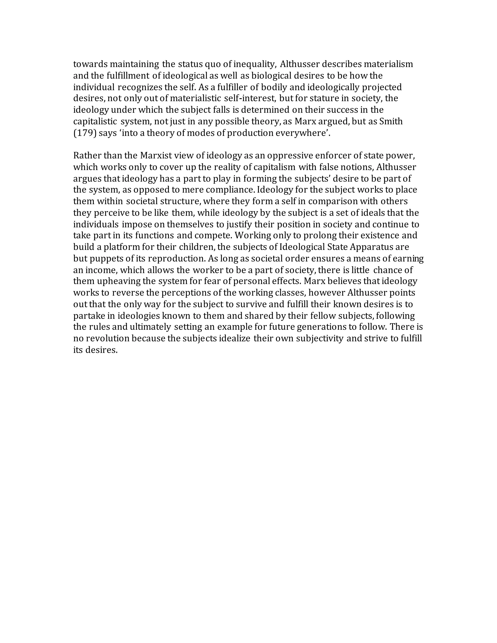 towards maintaining the status quo of inequality, Althusser describes materialism
and the fulfillment of ideological as well as biological desires to be how the
individual recognizes the self. As a fulfiller of bodily and ideologically projected
desires, not only out of materialistic self-interest, but for stature in society, the
ideology under which the subject falls is determined on their success in the
capitalistic system, not just in any possible theory, as Marx argued, but as Smith
(179) says ‘into a theory of modes of production everywhere’.
Rather than the Marxist view of ideology as an oppressive enforcer of state power,
which works only to cover up the reality of capitalism with false notions, Althusser
argues that ideology has a part to play in forming the subjects’ desire to be part of
the system, as opposed to mere compliance. Ideology for the subject works to place
them within societal structure, where they form a self in comparison with others
they perceive to be like them, while ideology by the subject is a set of ideals that the
individuals impose on themselves to justify their position in society and continue to
take part in its functions and compete. Working only to prolong their existence and
build a platform for their children, the subjects of Ideological State Apparatus are
but puppets of its reproduction. As long as societal order ensures a means of earning
an income, which allows the worker to be a part of society, there is little chance of
them upheaving the system for fear of personal effects. Marx believes that ideology
works to reverse the perceptions of the working classes, however Althusser points
out that the only way for the subject to survive and fulfill their known desires is to
partake in ideologies known to them and shared by their fellow subjects, following
the rules and ultimately setting an example for future generations to follow. There is
no revolution because the subjects idealize their own subjectivity and strive to fulfill
its desires.
 