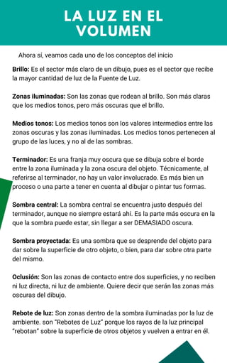 LA LUZ EN EL
VOLUMEN
Ahora sí, veamos cada uno de los conceptos del inicio
Brillo: Es el sector más claro de un dibujo, pues es el sector que recibe
la mayor cantidad de luz de la Fuente de Luz.
Zonas iluminadas: Son las zonas que rodean al brillo. Son más claras
que los medios tonos, pero más oscuras que el brillo.
Medios tonos: Los medios tonos son los valores intermedios entre las
zonas oscuras y las zonas iluminadas. Los medios tonos pertenecen al
grupo de las luces, y no al de las sombras.
Terminador: Es una franja muy oscura que se dibuja sobre el borde
entre la zona iluminada y la zona oscura del objeto. Técnicamente, al
referirse al terminador, no hay un valor involucrado. Es más bien un
proceso o una parte a tener en cuenta al dibujar o pintar tus formas.
Sombra central: La sombra central se encuentra justo después del
terminador, aunque no siempre estará ahí. Es la parte más oscura en la
que la sombra puede estar, sin llegar a ser DEMASIADO oscura.
Sombra proyectada: Es una sombra que se desprende del objeto para
dar sobre la superficie de otro objeto, o bien, para dar sobre otra parte
del mismo.
Oclusión: Son las zonas de contacto entre dos superficies, y no reciben
ni luz directa, ni luz de ambiente. Quiere decir que serán las zonas más
oscuras del dibujo.
Rebote de luz: Son zonas dentro de la sombra iluminadas por la luz de
ambiente. son “Rebotes de Luz” porque los rayos de la luz principal
“rebotan” sobre la superficie de otros objetos y vuelven a entrar en él.
 