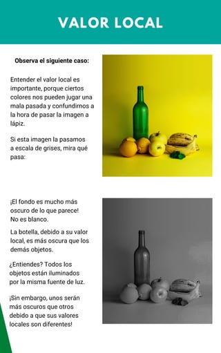 VALOR LOCAL
Observa el siguiente caso:
Entender el valor local es
importante, porque ciertos
colores nos pueden jugar una
mala pasada y confundirnos a
la hora de pasar la imagen a
lápiz.
Si esta imagen la pasamos
a escala de grises, mira qué
pasa:
¡El fondo es mucho más
oscuro de lo que parece!
No es blanco.
La botella, debido a su valor
local, es más oscura que los
demás objetos.
¿Entiendes? Todos los
objetos están iluminados
por la misma fuente de luz.
¡Sin embargo, unos serán
más oscuros que otros
debido a que sus valores
locales son diferentes!
 