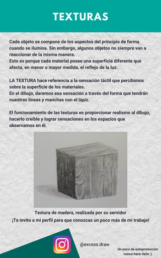 TEXTURAS
LA TEXTURA hace referencia a la sensación táctil que percibimos
sobre la superficie de los materiales.
En el dibujo, daremos esa sensación a través del forma que tendrán
nuestras líneas y manchas con el lápiz.
El funcionamiento de las texturas es proporcionar realismo al dibujo,
hacerlo creíble y lograr sensaciones en los espacios que
observamos en él.
Cada objeto se compone de los aspectos del principio de forma
cuando se ilumina. Sin embargo, algunos objetos no siempre van a
reaccionar de la misma manera.
Esto es porque cada material posee una superficie diferente que
afecta, en menor o mayor medida, el reflejo de la luz.
Textura de madera, realizada por su servidor
@excess.draw
Un poco de autopromoción
nunca hace daño ;)
¡Te invito a mi perfil para que conozcas un poco más de mi trabajo!
 
