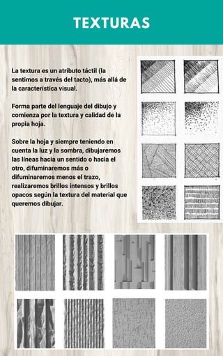 TEXTURAS
La textura es un atributo táctil (la
sentimos a través del tacto), más allá de
la característica visual.
Forma parte del lenguaje del dibujo y
comienza por la textura y calidad de la
propia hoja.
Sobre la hoja y siempre teniendo en
cuenta la luz y la sombra, dibujaremos
las líneas hacia un sentido o hacia el
otro, difuminaremos más o
difuminaremos menos el trazo,
realizaremos brillos intensos y brillos
opacos según la textura del material que
queremos dibujar.
 