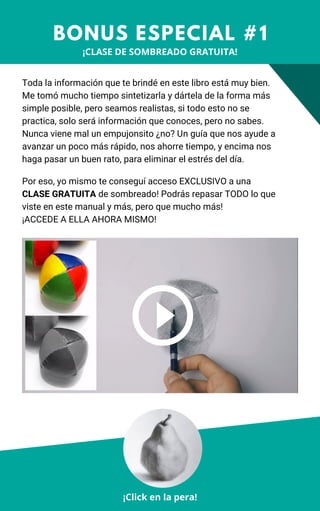 Toda la información que te brindé en este libro está muy bien.
Me tomó mucho tiempo sintetizarla y dártela de la forma más
simple posible, pero seamos realistas, si todo esto no se
practica, solo será información que conoces, pero no sabes.
Nunca viene mal un empujonsito ¿no? Un guía que nos ayude a
avanzar un poco más rápido, nos ahorre tiempo, y encima nos
haga pasar un buen rato, para eliminar el estrés del día.
BONUS ESPECIAL #1
¡Click en la pera!
Por eso, yo mismo te conseguí acceso EXCLUSIVO a una
CLASE GRATUITA de sombreado! Podrás repasar TODO lo que
viste en este manual y más, pero que mucho más!
¡ACCEDE A ELLA AHORA MISMO!
¡CLASE DE SOMBREADO GRATUITA!
 
