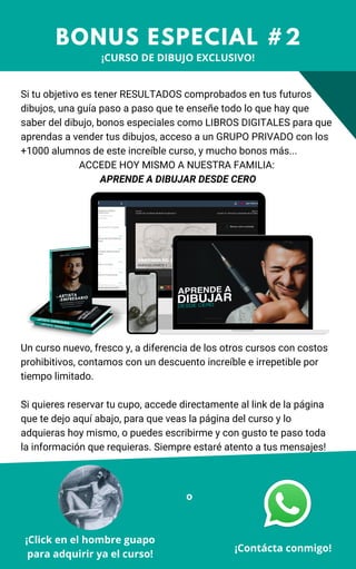 Si tu objetivo es tener RESULTADOS comprobados en tus futuros
dibujos, una guía paso a paso que te enseñe todo lo que hay que
saber del dibujo, bonos especiales como LIBROS DIGITALES para que
aprendas a vender tus dibujos, acceso a un GRUPO PRIVADO con los
+1000 alumnos de este increíble curso, y mucho bonos más...
ACCEDE HOY MISMO A NUESTRA FAMILIA:
APRENDE A DIBUJAR DESDE CERO
BONUS ESPECIAL #2
¡Contácta conmigo!
Un curso nuevo, fresco y, a diferencia de los otros cursos con costos
prohibitivos, contamos con un descuento increíble e irrepetible por
tiempo limitado.
Si quieres reservar tu cupo, accede directamente al link de la página
que te dejo aquí abajo, para que veas la página del curso y lo
adquieras hoy mismo, o puedes escribirme y con gusto te paso toda
la información que requieras. Siempre estaré atento a tus mensajes!
¡Click en el hombre guapo
para adquirir ya el curso!
o
¡CURSO DE DIBUJO EXCLUSIVO!
 