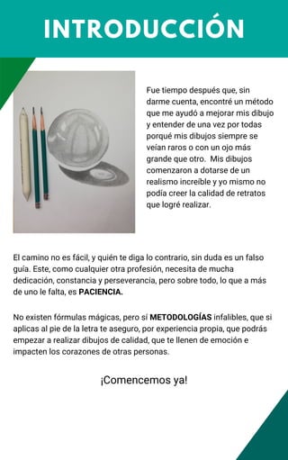 INTRODUCCIÓN
Fue tiempo después que, sin
darme cuenta, encontré un método
que me ayudó a mejorar mis dibujo
y entender de una vez por todas
porqué mis dibujos siempre se
veían raros o con un ojo más
grande que otro. Mis dibujos
comenzaron a dotarse de un
realismo increíble y yo mismo no
podía creer la calidad de retratos
que logré realizar.
El camino no es fácil, y quién te diga lo contrario, sin duda es un falso
guía. Este, como cualquier otra profesión, necesita de mucha
dedicación, constancia y perseverancia, pero sobre todo, lo que a más
de uno le falta, es PACIENCIA.
No existen fórmulas mágicas, pero sí METODOLOGÍAS infalibles, que si
aplicas al pie de la letra te aseguro, por experiencia propia, que podrás
empezar a realizar dibujos de calidad, que te llenen de emoción e
impacten los corazones de otras personas.
¡Comencemos ya!
 