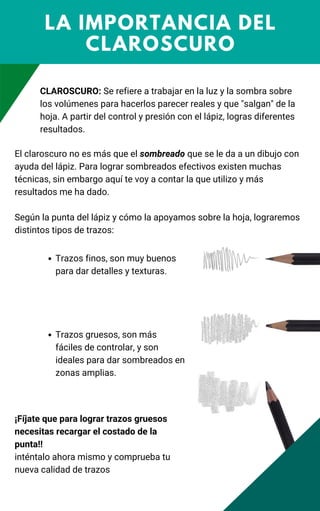 LA IMPORTANCIA DEL
CLAROSCURO
CLAROSCURO: Se refiere a trabajar en la luz y la sombra sobre
los volúmenes para hacerlos parecer reales y que "salgan" de la
hoja. A partir del control y presión con el lápiz, logras diferentes
resultados.
El claroscuro no es más que el sombreado que se le da a un dibujo con
ayuda del lápiz. Para lograr sombreados efectivos existen muchas
técnicas, sin embargo aquí te voy a contar la que utilizo y más
resultados me ha dado.
Según la punta del lápiz y cómo la apoyamos sobre la hoja, lograremos
distintos tipos de trazos:
Trazos finos, son muy buenos
para dar detalles y texturas.
Trazos gruesos, son más
fáciles de controlar, y son
ideales para dar sombreados en
zonas amplias.
¡Fíjate que para lograr trazos gruesos
necesitas recargar el costado de la
punta!!
inténtalo ahora mismo y comprueba tu
nueva calidad de trazos
 