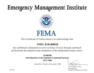 Emergency Management Institute
This Certificate of Achievement is to acknowledge that
has reaffirmed a dedication to serve in times of crisis through continued
professional development and completion of the independent study course:
Cortez Lawrence, PhD
Superintendent
Emergency Management Institute
NOEL B BARBER
IS-00100
Introduction to the Incident Command System,
(ICS 100)
Issued this 27th Day of November, 2006
0.3 CEU
 