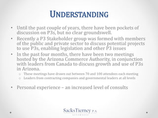 UNDERSTANDING
• Until the past couple of years, there have been pockets of
discussion on P3s, but no clear groundswell.
• Recently a P3 Stakeholder group was formed with members
of the public and private sector to discuss potential projects
to use P3s, enabling legislation and other P3 issues
• In the past four months, there have been two meetings
hosted by the Arizona Commerce Authority, in conjunction
with leaders from Canada to discuss growth and use of P3s
in Arizona.
o These meetings have drawn out between 70 and 100 attendees each meeting
o Leaders from contracting companies and governmental leaders at all levels
• Personal experience – an increased level of consults
 