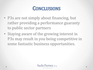 CONCLUSIONS
• P3s are not simply about financing, but
rather providing a performance guaranty
to public sector partners
• Staying aware of the growing interest in
P3s may result in you being competitive in
some fantastic business opportunities.
 