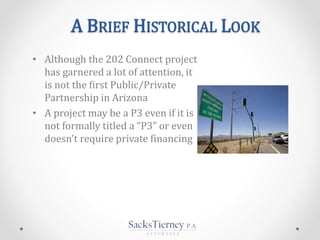 A BRIEF HISTORICAL LOOK
• Although the 202 Connect project
has garnered a lot of attention, it
is not the first Public/Private
Partnership in Arizona
• A project may be a P3 even if it is
not formally titled a “P3” or even
doesn’t require private financing
 