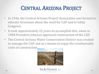 CENTRAL ARIZONA PROJECT
• In 1946, the Central Arizona Project Association was formed to
educate Arizonans about the need for CAP and to lobby
Congress.
• It took approximately 22 years to accomplish this, when in
1968 President Johnson approved construction of the CAP.
• The Central Arizona Water Conservation District was created
to manage the CAP and as a means to repay the reimbursable
costs of construction.
 