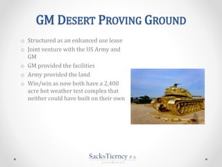 GM DESERT PROVING GROUND
o Structured as an enhanced use lease
o Joint venture with the US Army and
GM
o GM provided the facilities
o Army provided the land
o Win/win as now both have a 2,400
acre hot weather test complex that
neither could have built on their own
 