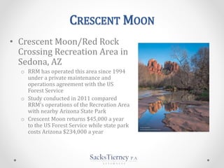 CRESCENT MOON
• Crescent Moon/Red Rock
Crossing Recreation Area in
Sedona, AZ
o RRM has operated this area since 1994
under a private maintenance and
operations agreement with the US
Forest Service
o Study conducted in 2011 compared
RRM’s operations of the Recreation Area
with nearby Arizona State Park
o Crescent Moon returns $45,000 a year
to the US Forest Service while state park
costs Arizona $234,000 a year
 
