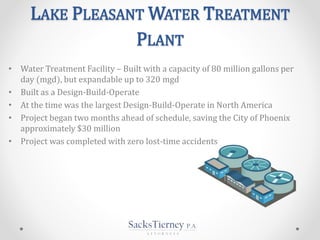 LAKE PLEASANT WATER TREATMENT
PLANT
• Water Treatment Facility – Built with a capacity of 80 million gallons per
day (mgd), but expandable up to 320 mgd
• Built as a Design-Build-Operate
• At the time was the largest Design-Build-Operate in North America
• Project began two months ahead of schedule, saving the City of Phoenix
approximately $30 million
• Project was completed with zero lost-time accidents
 