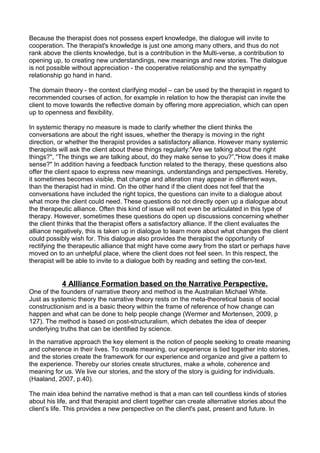 Because the therapist does not possess expert knowledge, the dialogue will invite to
cooperation. The therapist's knowledge is just one among many others, and thus do not
rank above the clients knowledge, but is a contribution in the Multi-verse, a contribution to
opening up, to creating new understandings, new meanings and new stories. The dialogue
is not possible without appreciation - the cooperative relationship and the sympathy
relationship go hand in hand.
The domain theory - the context clarifying model – can be used by the therapist in regard to
recommended courses of action, for example in relation to how the therapist can invite the
client to move towards the reflective domain by offering more appreciation, which can open
up to openness and flexibility.
In systemic therapy no measure is made to clarify whether the client thinks the
conversations are about the right issues, whether the therapy is moving in the right
direction, or whether the therapist provides a satisfactory alliance. However many systemic
therapists will ask the client about these things regularly:"Are we talking about the right
things?", “The things we are talking about, do they make sense to you?”,"How does it make
sense?" In addition having a feedback function related to the therapy, these questions also
offer the client space to express new meanings, understandings and perspectives. Hereby,
it sometimes becomes visible, that change and alteration may appear in different ways,
than the therapist had in mind. On the other hand if the client does not feel that the
conversations have included the right topics, the questions can invite to a dialogue about
what more the client could need. These questions do not directly open up a dialogue about
the therapeutic alliance. Often this kind of issue will not even be articulated in this type of
therapy. However, sometimes these questions do open up discussions concerning whether
the client thinks that the therapist offers a satisfactory alliance. If the client evaluates the
alliance negatively, this is taken up in dialogue to learn more about what changes the client
could possibly wish for. This dialogue also provides the therapist the opportunity of
rectifying the therapeutic alliance that might have come awry from the start or perhaps have
moved on to an unhelpful place, where the client does not feel seen. In this respect, the
therapist will be able to invite to a dialogue both by reading and setting the con-text.
4 Allliance Formation based on the Narrative Perspective.
One of the founders of narrative theory and method is the Australian Michael White.
Just as systemic theory the narrative theory rests on the meta-theoretical basis of social
constructionism and is a basic theory within the frame of reference of how change can
happen and what can be done to help people change (Wermer and Mortensen, 2009, p
127). The method is based on post-structuralism, which debates the idea of deeper
underlying truths that can be identified by science.
In the narrative approach the key element is the notion of people seeking to create meaning
and coherence in their lives. To create meaning, our experience is tied together into stories,
and the stories create the framework for our experience and organize and give a pattern to
the experience. Thereby our stories create structures, make a whole, coherence and
meaning for us. We live our stories, and the story of the story is guiding for individuals.
(Haaland, 2007, p.40).
The main idea behind the narrative method is that a man can tell countless kinds of stories
about his life, and that therapist and client together can create alternative stories about the
client’s life. This provides a new perspective on the client's past, present and future. In
 