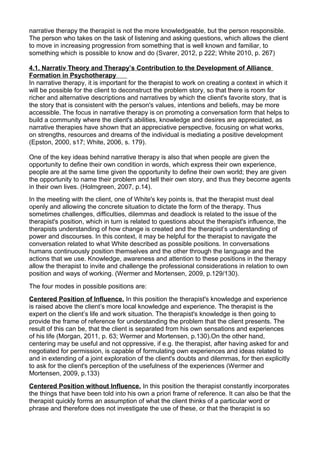 narrative therapy the therapist is not the more knowledgeable, but the person responsible.
The person who takes on the task of listening and asking questions, which allows the client
to move in increasing progression from something that is well known and familiar, to
something which is possible to know and do (Svarer, 2012, p 222; White 2010, p. 267)
4.1. Narrativ Theory and Therapy’s Contribution to the Development of Alliance
Formation in Psychotherapy
In narrative therapy, it is important for the therapist to work on creating a context in which it
will be possible for the client to deconstruct the problem story, so that there is room for
richer and alternative descriptions and narratives by which the client's favorite story, that is
the story that is consistent with the person's values, intentions and beliefs, may be more
accessible. The focus in narrative therapy is on promoting a conversation form that helps to
build a community where the client's abilities, knowledge and desires are appreciated, as
narrative therapies have shown that an appreciative perspective, focusing on what works,
on strengths, resources and dreams of the individual is mediating a positive development
(Epston, 2000, s17; White, 2006, s. 179).
One of the key ideas behind narrative therapy is also that when people are given the
opportunity to define their own condition in words, which express their own experience,
people are at the same time given the opportunity to define their own world; they are given
the opportunity to name their problem and tell their own story, and thus they become agents
in their own lives. (Holmgreen, 2007, p.14).
In the meeting with the client, one of White's key points is, that the therapist must deal
openly and allowing the concrete situation to dictate the form of the therapy. Thus
sometimes challenges, difficulties, dilemmas and deadlock is related to the issue of the
therapist's position, which in turn is related to questions about the therapist's influence, the
therapists understanding of how change is created and the therapist’s understanding of
power and discourses. In this context, it may be helpful for the therapist to navigate the
conversation related to what White described as possible positions. In conversations
humans continuously position themselves and the other through the language and the
actions that we use. Knowledge, awareness and attention to these positions in the therapy
allow the therapist to invite and challenge the professional considerations in relation to own
position and ways of working. (Wermer and Mortensen, 2009, p.129/130).
The four modes in possible positions are:
Centered Position of Influence. In this position the therapist's knowledge and experience
is raised above the client’s more local knowledge and experience. The therapist is the
expert on the client’s life and work situation. The therapist's knowledge is then going to
provide the frame of reference for understanding the problem that the client presents. The
result of this can be, that the client is separated from his own sensations and experiences
of his life (Morgan, 2011, p. 63; Wermer and Mortensen, p.130).On the other hand,
centering may be useful and not oppressive, if e.g. the therapist, after having asked for and
negotiated for permission, is capable of formulating own experiences and ideas related to
and in extending of a joint exploration of the client's doubts and dilemmas, for then explicitly
to ask for the client's perception of the usefulness of the experiences (Wermer and
Mortensen, 2009, p.133)
Centered Position without Influence. In this position the therapist constantly incorporates
the things that have been told into his own a priori frame of reference. It can also be that the
therapist quickly forms an assumption of what the client thinks of a particular word or
phrase and therefore does not investigate the use of these, or that the therapist is so
 