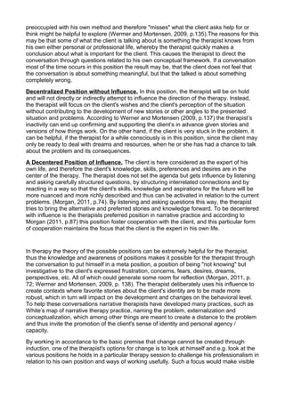 preoccupied with his own method and therefore "misses" what the client asks help for or
think might be helpful to explore (Wermer and Mortensen, 2009, p.135).The reasons for this
may be that some of what the client is talking about is something the therapist knows from
his own either personal or professional life, whereby the therapist quickly makes a
conclusion about what is important for the client. This causes the therapist to direct the
conversation through questions related to his own conceptual framework. If a conversation
most of the time occurs in this position the result may be, that the client does not feel that
the conversation is about something meaningful, but that the talked is about something
completely wrong.
Decentralized Position without Influence. In this position, the therapist will be on hold
and will not directly or indirectly attempt to influence the direction of the therapy. Instead,
the therapist will focus on the client's wishes and the client's perception of the situation
without contributing to the development of new stories or other angles to the presented
situation and problems. According to Werner and Mortensen (2009, p.137) the therapist’s
inactivity can end up confirming and supporting the client’s in advance given stories and
versions of how things work. On the other hand, if the client is very stuck in the problem, it
can be helpful, if the therapist for a while consciously is in this position, since the client may
only be ready to deal with dreams and resources, when he or she has had a chance to talk
about the problem and its consequences.
A Decentered Position of Influence. The client is here considered as the expert of his
own life, and therefore the client's knowledge, skills, preferences and desires are in the
center of the therapy. The therapist does not set the agenda but gets influence by listening
and asking carefully structured questions, by structuring interrelated connections and by
reacting in a way so that the client's skills, knowledge and aspirations for the future will be
more nuanced and more richly described and thus can be activated in relation to the current
problems. (Morgan, 2011, p.74). By listening and asking questions this way, the therapist
tries to bring the alternative and preferred stories and knowledge forward. To be decentered
with influence is the therapists preferred position in narrative practice and according to
Morgan (2011, p.87) this position foster cooperation with the client, and this particular form
of cooperation maintains the focus that the client is the expert in his own life.
In therapy the theory of the possible positions can be extremely helpful for the therapist,
thus the knowledge and awareness of positions makes it possible for the therapist through
the conversation to put himself in a meta position, a position of being "not knowing" but
investigative to the client's expressed frustration, concerns, fears, desires, dreams,
perspectives, etc. All of which could generate some room for reflection (Morgan, 2011, p.
72; Wermer and Mortensen, 2009, p. 138). The therapist deliberately uses his influence to
create contexts where favorite stories about the client's identity are to be made more
robust, which in turn will impact on the development and changes on the behavioral level.
To help these conversations narrative therapists have developed many practices, such as
White’s map of narrative therapy practice, naming the problem, externalization and
conceptualization, which among other things are meant to create a distance to the problem
and thus invite the promotion of the client's sense of identity and personal agency /
capacity.
By working in accordance to the basic premise that change cannot be created through
induction, one of the therapist's options for change is to look at himself and e.g. look at the
various positions he holds in a particular therapy session to challenge his professionalism in
relation to his own position and ways of working usefully. Such a focus would make visible
 