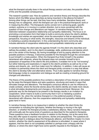 what the therapist actually does in the actual therapy session and also, the possible effects
of this and the possible consequences.
The research question was: How do systemic and narrative theory and therapy describe the
factors which the Miller group describes as being important in the alliance formation?
Among other things can be said, that they have many similarities. Narrative theory and
therapy has no categories, which the therapist can use in the practical therapeutic work or
in measuring the effect. The therapeutic works consist not in achieving goals, specific
content, outcome or in moving in a certain direction, but is more concerned with the
question of how change and alterations can happen. In narrative therapy there is no
distinction between cooperative relationship and sympathy relationship. The focus is on
promoting a conversation form that helps to build a community where the client's abilities,
knowledge and wishes are appreciated, since the assumption is that an appreciative
perspective, focusing on what works, the strengths, resources and dreams of the individual,
is mediating a positive development. In this understanding the term community also
includes elements of cooperative relationship and sympathetic relationship as well.
In narrative therapy the client sets the agenda himself. It is the client who describes and
defines the problem, and it is the client’s knowledge, skills, preferences and desires which
are in the center of the therapy. By having knowledge of and by paying attention to the
possible positions in therapy, it becomes possible for the therapist through the conversation
to put himself in a meta position. When the therapist thus finds himself in the position
decentered with influence, where the therapist does not consider himself to be in
possession of expertise of the client's life and problems, it enables him to be "not knowing",
but rather listening and exploratory in regard to the client's problems as well as his or her
wishes and dreams, etc., and thus make room for reflection. In addition, it also will cause an
invitation to partnership where the client and therapist jointly converse in a way that allows
the client to develop fuller and alternative stories. Thus it also applies to narrative therapy
that language invites to cooperation and dialogue as well as creating a breeding ground for
changes and alterations.
The theory of the possible positions thus contains a description of how change is stimulated
by the ways the therapist listens and asks questions, structures and reacts in ways that
stimulate change and alterations. The therapist's conscious efforts to use his influence to
create contexts, where the favorite stories about the client's identity are made more robust,
is what stimulates developments and changes on the behavioral level. Moreover, this
particular way for the therapist to be present in the therapy results in an invitation to
cooperation, which means to build a community that in turn is mediating a positive
development. So, when the narrative therapist is in the preferred position of being
decentered with influence, then the cooperative relationship and sympathy relationship
goes hand in hand.
In narrative therapy there is no measuring in relation to whether the client thinks the
conversation is including the right topics, whether the therapy is moving in the right
direction, or whether the therapist provides a satisfactory alliance. Many narrative therapists
will continually ask the same kinds of questions as described for the systemic therapists.
These questions have a feedback function in relation to the therapy, but at the same time,
they also offer space to express new opinions, stories and perspectives. The questions do
not directly lead to a dialogue about the therapeutic alliance, and therefore maybe it is more
random, whether the client's assessment of the alliance is articulated. In cases where it
appears, that the client is not completely satisfied or perhaps even unhappy with the
alliance, or where the client might have some specific requests to the therapist, the
 