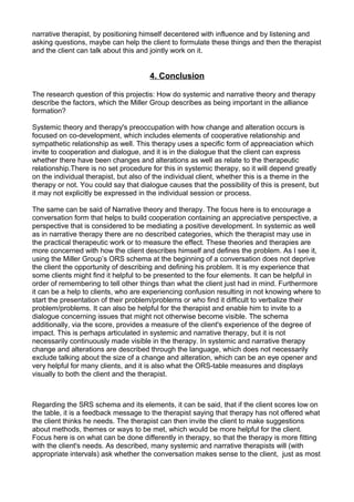 narrative therapist, by positioning himself decentered with influence and by listening and
asking questions, maybe can help the client to formulate these things and then the therapist
and the client can talk about this and jointly work on it.
4. Conclusion
The research question of this projectis: How do systemic and narrative theory and therapy
describe the factors, which the Miller Group describes as being important in the alliance
formation?
Systemic theory and therapy's preoccupation with how change and alteration occurs is
focused on co-development, which includes elements of cooperative relationship and
sympathetic relationship as well. This therapy uses a specific form of appreaciation which
invite to cooperation and dialogue, and it is in the dialogue that the client can express
whether there have been changes and alterations as well as relate to the therapeutic
relationship.There is no set procedure for this in systemic therapy, so it will depend greatly
on the individual therapist, but also of the individual client, whether this is a theme in the
therapy or not. You could say that dialogue causes that the possibility of this is present, but
it may not explicitly be expressed in the individual session or process.
The same can be said of Narrative theory and therapy. The focus here is to encourage a
conversation form that helps to build cooperation containing an appreciative perspective, a
perspective that is considered to be mediating a positive development. In systemic as well
as in narrative therapy there are no described categories, which the therapist may use in
the practical therapeutic work or to measure the effect. These theories and therapies are
more concerned with how the client describes himself and defines the problem. As I see it,
using the Miller Group’s ORS schema at the beginning of a conversation does not deprive
the client the opportunity of describing and defining his problem. It is my experience that
some clients might find it helpful to be presented to the four elements. It can be helpful in
order of remembering to tell other things than what the client just had in mind. Furthermore
it can be a help to clients, who are experiencing confusion resulting in not knowing where to
start the presentation of their problem/problems or who find it difficult to verbalize their
problem/problems. It can also be helpful for the therapist and enable him to invite to a
dialogue concerning issues that might not otherwise become visible. The schema
additionally, via the score, provides a measure of the client's experience of the degree of
impact. This is perhaps articulated in systemic and narrative therapy, but it is not
necessarily continuously made visible in the therapy. In systemic and narrative therapy
change and alterations are described through the language, which does not necessarily
exclude talking about the size of a change and alteration, which can be an eye opener and
very helpful for many clients, and it is also what the ORS-table measures and displays
visually to both the client and the therapist.
Regarding the SRS schema and its elements, it can be said, that if the client scores low on
the table, it is a feedback message to the therapist saying that therapy has not offered what
the client thinks he needs. The therapist can then invite the client to make suggestions
about methods, themes or ways to be met, which would be more helpful for the client.
Focus here is on what can be done differently in therapy, so that the therapy is more fitting
with the client's needs. As described, many systemic and narrative therapists will (with
appropriate intervals) ask whether the conversation makes sense to the client, just as most
 
