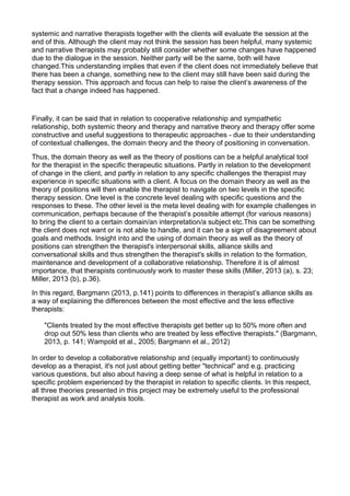systemic and narrative therapists together with the clients will evaluate the session at the
end of this. Although the client may not think the session has been helpful, many systemic
and narrative therapists may probably still consider whether some changes have happened
due to the dialogue in the session. Neither party will be the same, both will have
changed.This understanding implies that even if the client does not immediately believe that
there has been a change, something new to the client may still have been said during the
therapy session. This approach and focus can help to raise the client’s awareness of the
fact that a change indeed has happened.
Finally, it can be said that in relation to cooperative relationship and sympathetic
relationship, both systemic theory and therapy and narrative theory and therapy offer some
constructive and useful suggestions to therapeutic approaches - due to their understanding
of contextual challenges, the domain theory and the theory of positioning in conversation.
Thus, the domain theory as well as the theory of positions can be a helpful analytical tool
for the therapist in the specific therapeutic situations. Partly in relation to the development
of change in the client, and partly in relation to any specific challenges the therapist may
experience in specific situations with a client. A focus on the domain theory as well as the
theory of positions will then enable the therapist to navigate on two levels in the specific
therapy session. One level is the concrete level dealing with specific questions and the
responses to these. The other level is the meta level dealing with for example challenges in
communication, perhaps because of the therapist’s possible attempt (for various reasons)
to bring the client to a certain domain/an interpretation/a subject etc.This can be something
the client does not want or is not able to handle, and it can be a sign of disagreement about
goals and methods. Insight into and the using of domain theory as well as the theory of
positions can strengthen the therapist's interpersonal skills, alliance skills and
conversational skills and thus strengthen the therapist's skills in relation to the formation,
maintenance and development of a collaborative relationship. Therefore it is of almost
importance, that therapists continuously work to master these skills (Miller, 2013 (a), s. 23;
Miller, 2013 (b), p.36).
In this regard, Bargmann (2013, p.141) points to differences in therapist’s alliance skills as
a way of explaining the differences between the most effective and the less effective
therapists:
"Clients treated by the most effective therapists get better up to 50% more often and
drop out 50% less than clients who are treated by less effective therapists." (Bargmann,
2013, p. 141; Wampold et al., 2005; Bargmann et al., 2012)
In order to develop a collaborative relationship and (equally important) to continuously
develop as a therapist, it's not just about getting better "technical" and e.g. practicing
various questions, but also about having a deep sense of what is helpful in relation to a
specific problem experienced by the therapist in relation to specific clients. In this respect,
all three theories presented in this project may be extremely useful to the professional
therapist as work and analysis tools.
 