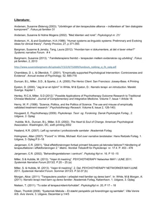 Literature:
Andersen, Susanne Østervig (2003). “Udviklingen af den terapeutiske alliance – indførelsen af ”den dialogiske
komponent””. Fokus på familien 31
Andersen, Susanne & Holme Mogens (2002). ”Med klienten ved roret”. Psykolognyt nr. 21/
Anderson, H., & and Goolishian, H.A (1988). “Human systems as linguistic systems: Preliminary and Evolving
ideas for clinical theory”. Family Process, 27, p 371-393.
Bargman, Susanne & Jensby, Tang, Laura (2012): “Hvordan kan vi dokumentere, at det vi laver virker?”
Systemic narrative Forum. # 4
Bargmann, Susanne (2013). “ Familieterapiens fremtid – terapeuten mellem evidenskrav og udvikling”. Fokus
på familien, 2, 2013
http://www.susannebargmann.dk/uploads/7/3/2/0/732009/handouts_nykbing_sj_fit_oplg.pdf
Chambless, D. L. & Ollendick, T. (2001). ”Empirically supported Psychological Intervention: Controversies and
Evidence”. Annual review of Psychology, 52, 685-716
Duncan, B.L, Miller, S.D., & Sparks, J. A. (2000).The Herioc Client. San Francisco: Jossey-Bass. 4.Printing
Epston, D. (2000). ”Jag är er en björn!” In White, M & Epston, D.: Narrativ terapi- en introduction. Mareld.
Sverige. Kapitel 1.
Henley, R.C.A, Miller, S.D (2012).” Possible Applications of Psychotherapy Outcome Research to Traditional
Chinese Medicine”. Journal of Complementary and Integrative Medicine. Volume 7, Issue 1 Article 18.
Henry, W. P. (1998). “Science, Politics, and the Politics of Science. The use and misuse of empirically
validated treatment research “.Psycholotherapy Receach. Volume 8, Issue 2, 126-140)
Hougaard, E. Psychotherapy (2009). Psykoterapi. Teori og Forskning. Dansk Psykologisk Forlag., 2.
Udgave, 3. Oplag
Hubble, M.A., Duncan, B.L, Miller, S.D. (2002). The Heart & Soul of Change. American Psychological
Association. Washington, DC, sixth printing 2002
Haaland, K.R. (2007). Løft og narrative I professionelle samtaler .Akademisk Forlag
Holmgreen, Allan (2007): ”Forord” in: White, Michael: Kort over narrative landskaber. Hans Reitzels Forlag. 1.
Udgave, 3. Oplag.P.9 -18
Jørgensen, C.R. (2001). “Skal effektforskningen fortsat primært fokusere på tekniske faktorer? Håndtering af
terapeutfaktorer i effektforskningen 2.” Matric. Nordisk Tidsskrift for Psykoterapi nr. 17.4. P. 453 - 476
Jørgensen, C.R. (2002). ”Behandlingsrelationen i centrum”. Psykolog Nyt nr. 16. P 10 -15
Miller, S & Hubble, M. (2013). “Vejen til mestring”. PSYCHOTHERAPY Networker MAY / JUNE 2011.
Systemisk Narrative Forum.2013/2. P.20 – 25 (a)
Miller, S. & Hubble, M. (2013). “Vejen til mestring”. 2. Del. PSYCHOTHERAPY NETWORKER MAY/JUNE
2011. Systemisk Narrativt Forum. Sommer 2013/3. P.32-37 (b)
Morgan, Alice: (2011): ”Terapeutens position i arbejdet med familier og deres børn”. In: White, M.& Morgan, A:
(2011): Narrativ terapi med børn og deres familier. Akademisk Forlag, København. 1. Udgave, 3. Oplag
Nielsen, T. (2011). “To sider af terapeut-klient-forholdet”. PsykologNyt nr. 20, P 17 – 18
Olsen, Thorkild (2008). “Systemisk Metode – Et stærkt perspektiv på forandringer og samtaler”. Villa Venire
A/S. Avis Venire, 3. Udgave. December p.1/4/5
 
