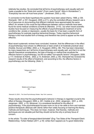 relatively few studies. He concluded that all forms of psychotherapy work equally well and
made a parallel to the “Dodo bird verdict” (From Lewis Carroll:" Alice In Wonderland "):
"Everybody has won all must have prizes ". (Andersen, 2003, p. 65).
In connection to the Dodo hypothesis the question have been asked (Henry, 1998, p.128;
Wampold, 1997, p.167; Hougaard, 2009, p.211), why the controlled efficacy research use a
lot of resources on documenting that different methods have approximately the same
effect? An answer to this could be that differences between various methods have been
found for some medical conditions (Chamb & Ollendick, 2110) , but when recent scientific
studies have focused on measuring the effects of psychotherapeutic treatment of some
conditions like anxiety or depression, usually the basis for it has been a specific form of
psychotherapy for example cognitive behavioral therapy. Today cognitive behavioral
therapy is the most studied form of therapy and therefore has come to appear as the most
effective.
Most recent systematic reviews have concluded, however, that the differences in the effect
of psychotherapy have shown no differences or been small or of moderate practical value
(Hubble, Duncan and Miller, 2002, p. 6; Hougaard, 2009 p. 98). This has been interpreted
by many researchers as if all forms of psychotherapy work equally well, and that it is not the
specific theoretical considerations, the type of therapy or method that constitute the
effective factors in psychotherapy, but the so-called "non-specific factors" (Hougaard, 2009,
p.117; Andersen & Holme, 2002, p.13; Andersen, 2003, p. 65). Wampold has reviewed the
research results of the effect of treatment, and according to this, the effective factors in
psychotherapy are the following: (Note 1)
Alliance: 60%
Model and technigue
8%
"Alligiance factors"
30%
These results show that the psychotherapist’s behavior in therapy is regarded crucial to the
effect of therapy (Hougaard, 2009, p. 291; Hubble et al., 2002; Jørgensen, 2001, p. 455;
Jørgensen 2002, p 12). Moreover, it is considered beneficial for the effect of
psychotherapy, if the psychotherapist focuses more on his or her skills to form and maintain
positive therapeutic alliances with clients rather than solely focusing on learning the theory,
methods and techniques. This does not mean, however, that theories, methods and
techniques are not valuable just that they should not be the only or primary focus of
concern.
In the article: "To sider af terapeut-klient-forholdet” (Eng: Two Sides of the Therapist-Client-
Relationship), Torben Nielsen (2011, p.18) writes that it appears as if a good relationship
 