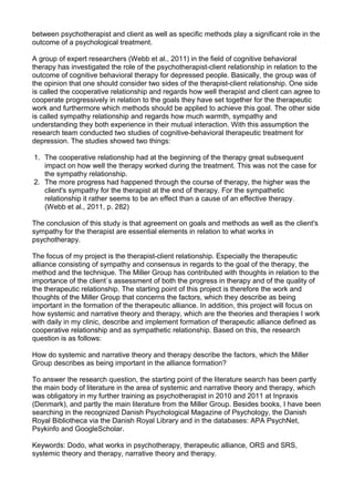 between psychotherapist and client as well as specific methods play a significant role in the
outcome of a psychological treatment.
A group of expert researchers (Webb et al., 2011) in the field of cognitive behavioral
therapy has investigated the role of the psychotherapist-client relationship in relation to the
outcome of cognitive behavioral therapy for depressed people. Basically, the group was of
the opinion that one should consider two sides of the therapist-client relationship. One side
is called the cooperative relationship and regards how well therapist and client can agree to
cooperate progressively in relation to the goals they have set together for the therapeutic
work and furthermore which methods should be applied to achieve this goal. The other side
is called sympathy relationship and regards how much warmth, sympathy and
understanding they both experience in their mutual interaction. With this assumption the
research team conducted two studies of cognitive-behavioral therapeutic treatment for
depression. The studies showed two things:
1. The cooperative relationship had at the beginning of the therapy great subsequent
impact on how well the therapy worked during the treatment. This was not the case for
the sympathy relationship.
2. The more progress had happened through the course of therapy, the higher was the
client's sympathy for the therapist at the end of therapy. For the sympathetic
relationship it rather seems to be an effect than a cause of an effective therapy.
(Webb et al., 2011, p. 282)
The conclusion of this study is that agreement on goals and methods as well as the client's
sympathy for the therapist are essential elements in relation to what works in
psychotherapy.
The focus of my project is the therapist-client relationship. Especially the therapeutic
alliance consisting of sympathy and consensus in regards to the goal of the therapy, the
method and the technique. The Miller Group has contributed with thoughts in relation to the
importance of the client´s assessment of both the progress in therapy and of the quality of
the therapeutic relationship. The starting point of this project is therefore the work and
thoughts of the Miller Group that concerns the factors, which they describe as being
important in the formation of the therapeutic alliance. In addition, this project will focus on
how systemic and narrative theory and therapy, which are the theories and therapies I work
with daily in my clinic, describe and implement formation of therapeutic alliance defined as
cooperative relationship and as sympathetic relationship. Based on this, the research
question is as follows:
How do systemic and narrative theory and therapy describe the factors, which the Miller
Group describes as being important in the alliance formation?
To answer the research question, the starting point of the literature search has been partly
the main body of literature in the area of systemic and narrative theory and therapy, which
was obligatory in my further training as psychotherapist in 2010 and 2011 at Inpraxis
(Denmark), and partly the main literature from the Miller Group. Besides books, I have been
searching in the recognized Danish Psychological Magazine of Psychology, the Danish
Royal Bibliotheca via the Danish Royal Library and in the databases: APA PsychNet,
Psykinfo and GoogleScholar.
Keywords: Dodo, what works in psychotherapy, therapeutic alliance, ORS and SRS,
systemic theory and therapy, narrative theory and therapy.
 