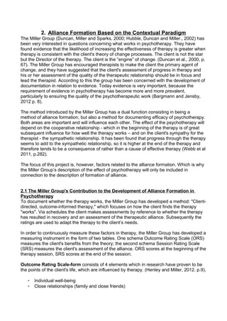 2. Alliance Formation Based on the Contextual Paradigm
The Miller Group (Duncan, Miller and Sparks, 2000; Hubble, Duncan and Miller., 2002) has
been very interested in questions concerning what works in psychotherapy. They have
found evidence that the likelihood of increasing the effectiveness of therapy is greater when
therapy is consistent with the client's theory of change processes. The client is not the star
but the Director of the therapy. The client is the “engine” of change. (Duncan et al., 2000, p.
67). The Miller Group has encouraged therapists to make the client the primary agent of
change, and they have suggested that the client's assessment of progress in therapy and
his or her assessment of the quality of the therapeutic relationship should be in focus and
lead the therapist. According to this the group has been concerned with the development of
documentation in relation to evidence. Today evidence is very important, because the
requirement of evidence in psychotherapy has become more and more prevalent,
particularly to ensuring the quality of the psychotherapeutic work (Bargmann and Jensby,
2012 p. 8).
The method introduced by the Miller Group has a dual function consisting in being a
method of alliance formation, but also a method for documenting efficacy of psychotherapy.
Both areas are important and will influence each other. The effect of the psychotherapy will
depend on the cooperative relationship - which in the beginning of the therapy is of great
subsequent influence for how well the therapy works – and on the client's sympathy for the
therapist - the sympathetic relationship. It has been found that progress through the therapy
seems to add to the sympathetic relationship, so it is higher at the end of the therapy and
therefore tends to be a consequence of rather than a cause of effective therapy (Webb et al
2011, p.282).
The focus of this project is, however, factors related to the alliance formation. Which is why
the Miller Group’s description of the effect of psychotherapy will only be included in
connection to the description of formation of alliance.
2.1 The Miller Group's Contribution to the Development of Alliance Formation in
Psychotherapy
To document whether the therapy works, the Miller Group has developed a method: "Client-
directed, outcome-informed therapy," which focuses on how the client finds the therapy
"works". Via schedules the client makes assessments by reference to whether the therapy
has resulted in recovery and an assessment of the therapeutic alliance. Subsequently the
ratings are used to adapt the therapy to the client’s needs.
In order to continuously measure these factors in therapy, the Miller Group has developed a
measuring instrument in the form of two tables. One schema Outcome Rating Scale (ORS)
measures the client's benefits from the theory; the second schema Session Rating Scale
(SRS) measures the client's assessment of the alliance. ORS scores at the beginning of the
therapy session, SRS scores at the end of the session.
Outcome Rating Scale-form consists of 4 elements which in research have proven to be
the points of the client's life, which are influenced by therapy. (Henley and Miller, 2012. p.9),
- Individual well-being
- Close relationships (family and close friends)
 